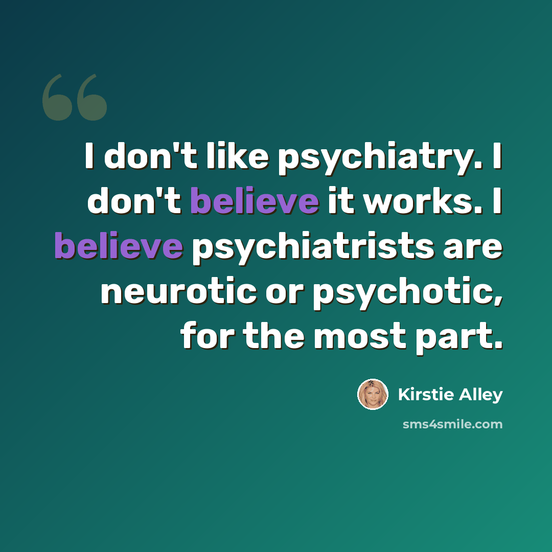 “I don't like psychiatry. I don't believe it works. I believe psychiatrists are neurotic or psychotic, for the most part.” quote by Kirstie Alley