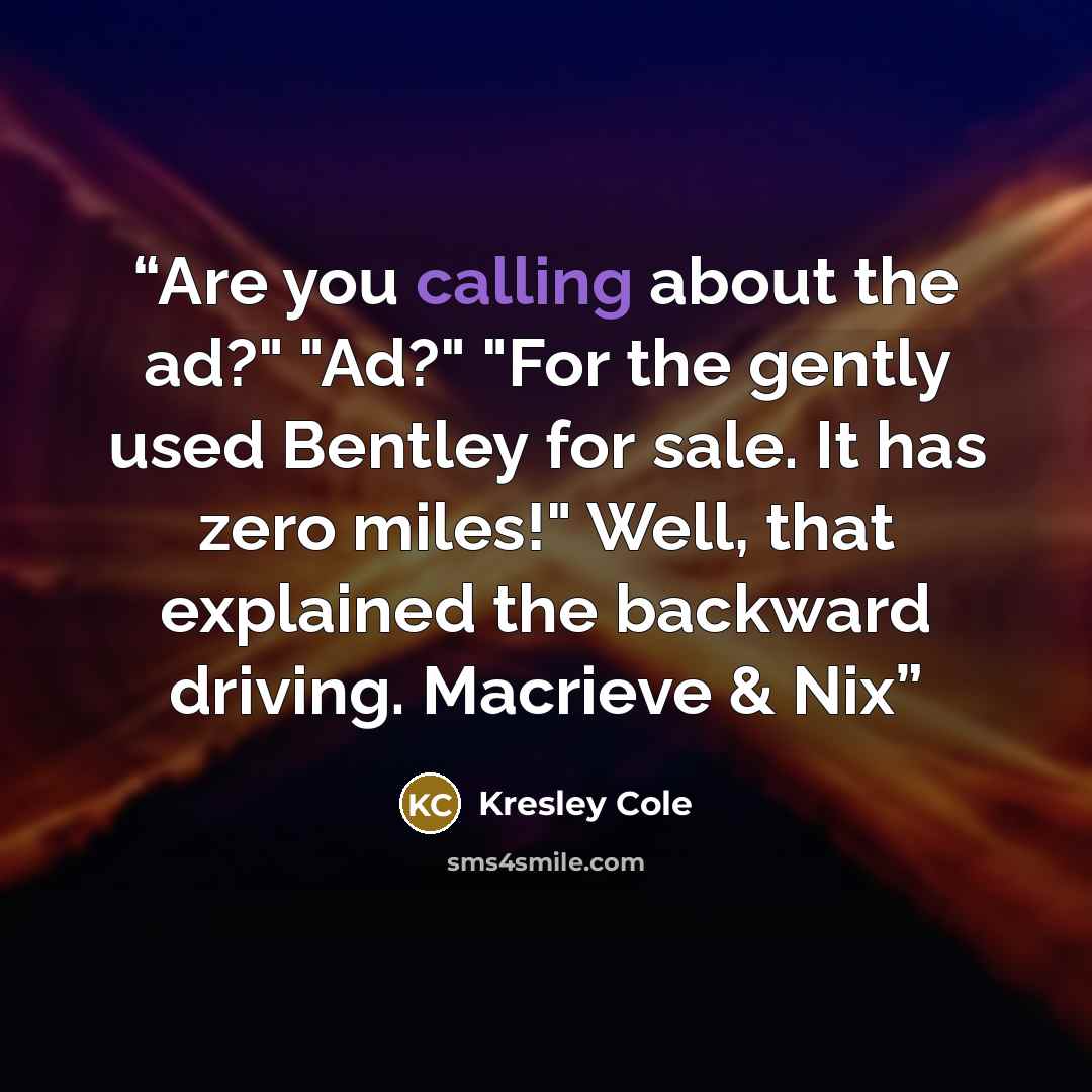 “Are you calling about the ad?" "Ad?" "For the gently used Bentley for sale. It has zero miles!" Well, that explained the backward driving. Macrieve & Nix” quote by Kresley Cole