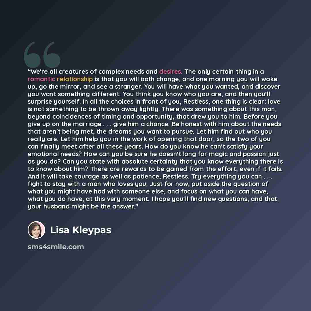 “We're all creatures of complex needs and desires. The only certain thing in a romantic relationship is that you will both change, and one morning you will wake up, go the mirror, and see a stranger. You will have what you wanted, and discover you want something different. You think you know who…” quote by Lisa Kleypas