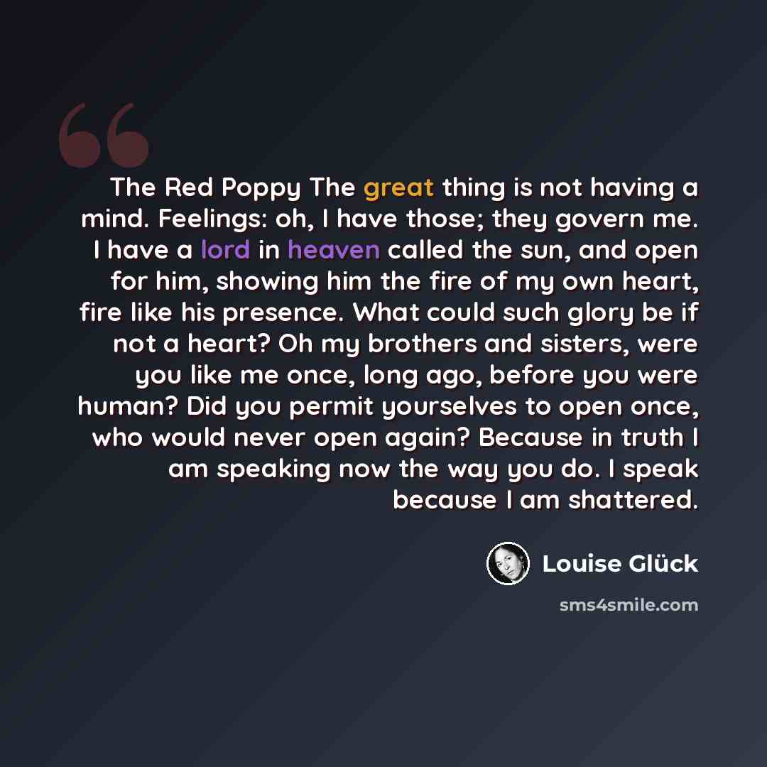 “The Red Poppy The great thing is not having a mind. Feelings: oh, I have those; they govern me. I have a lord in heaven called the sun, and open for him, showing him the fire of my own heart, fire like his presence. What could such glory be if not a heart? Oh my brothers and sisters, were you like…” quote by Louise Glück