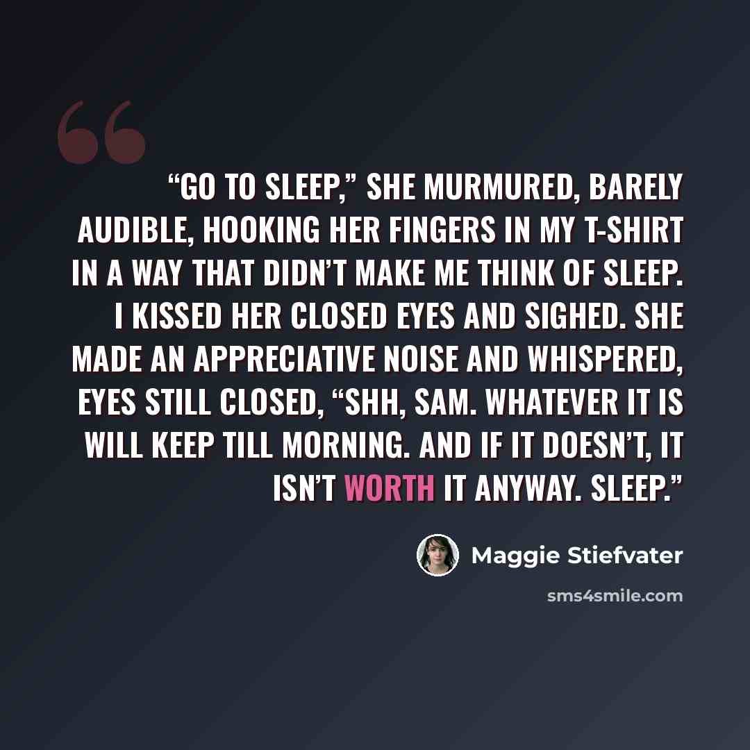 “Go to sleep,” she murmured, barely audible, hooking her fingers in my T-shirt in a way that didn’t make me think of sleep. I kissed her closed eyes and sighed. She made an appreciative noise and whispered, eyes still closed, “Shh, Sam. Whatever it is will keep till morning. And if it doesn’t, it…” quote by Maggie Stiefvater
