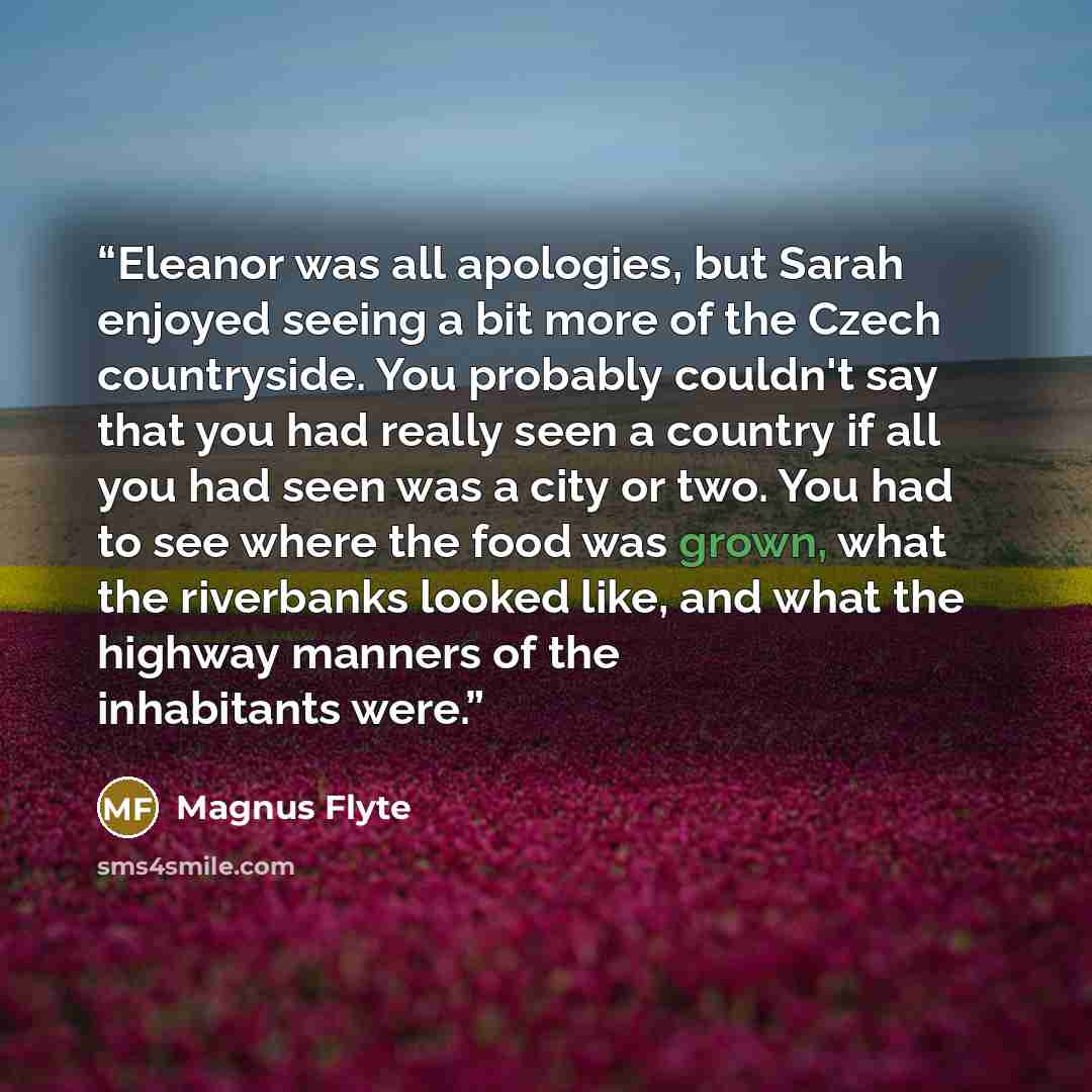 “Eleanor was all apologies, but Sarah enjoyed seeing a bit more of the Czech countryside. You probably couldn't say that you had really seen a country if all you had seen was a city or two. You had to see where the food was grown, what the riverbanks looked like, and what the highway manners of the…” quote by Magnus Flyte