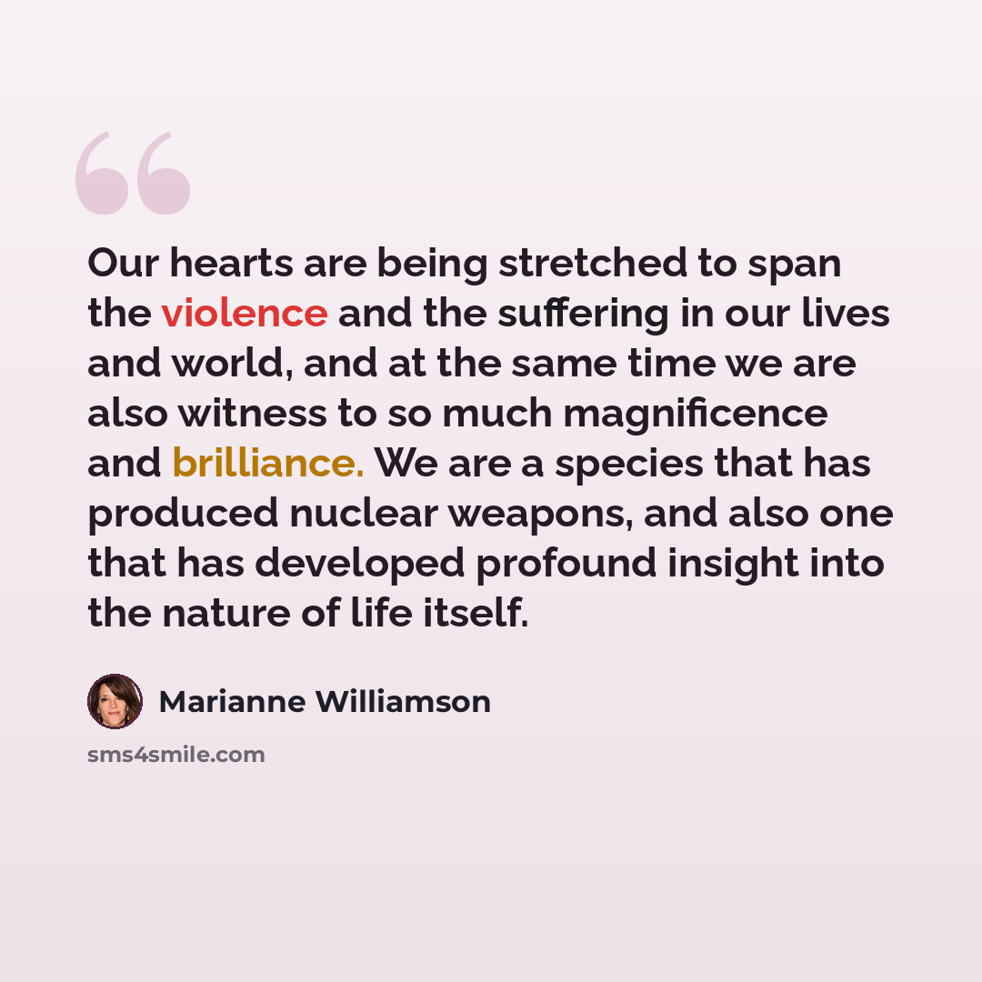 “Our hearts are being stretched to span the violence and the suffering in our lives and world, and at the same time we are also witness to so much magnificence and brilliance. We are a species that has produced nuclear weapons, and also one that has developed profound insight into the nature of…” quote by Marianne Williamson