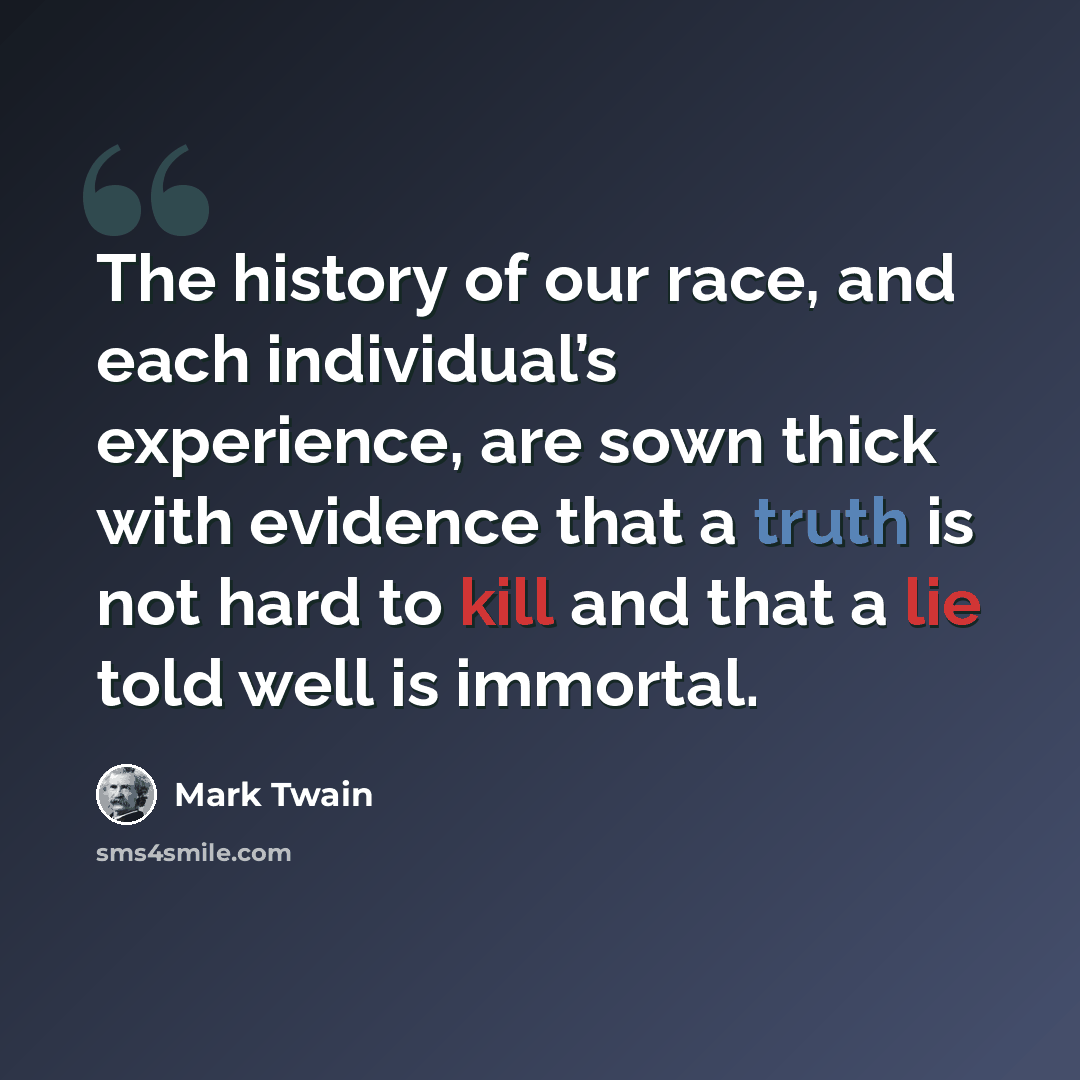 “The history of our race, and each individual’s experience, are sown thick with evidence that a truth is not hard to kill and that a lie told well is immortal.” quote by Mark Twain