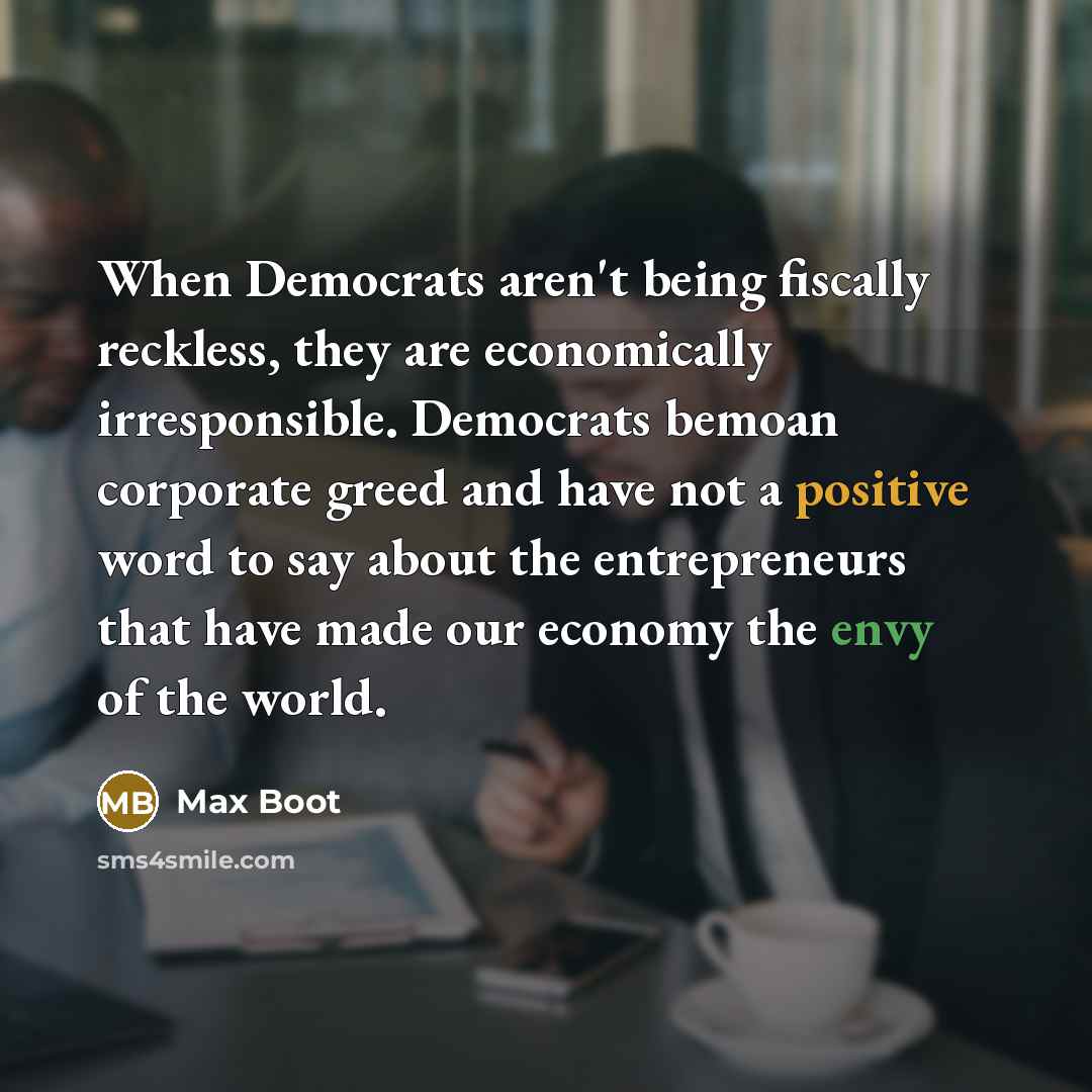 “When Democrats aren't being fiscally reckless, they are economically irresponsible. Democrats bemoan corporate greed and have not a positive word to say about the entrepreneurs that have made our economy the envy of the world.” quote by Max Boot