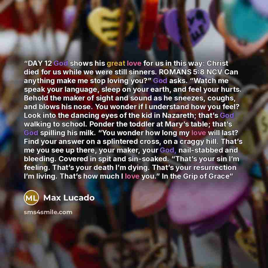 “DAY 12 God shows his great love for us in this way: Christ died for us while we were still sinners. ROMANS 5:8 NCV Can anything make me stop loving you?” God asks. “Watch me speak your language, sleep on your earth, and feel your hurts. Behold the maker of sight and sound as he sneezes, coughs…” quote by Max Lucado