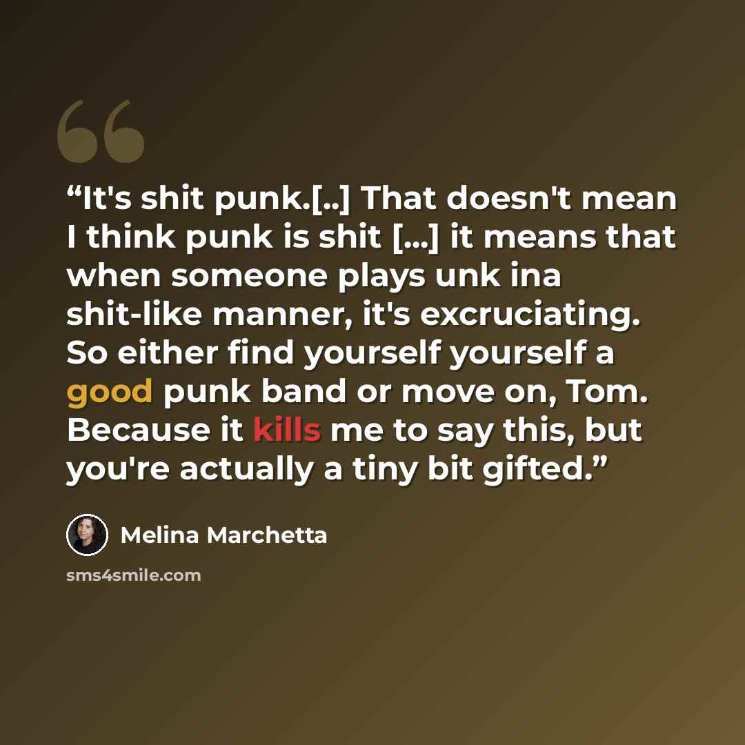 “It's shit punk.[..] That doesn't mean I think punk is shit [...] it means that when someone plays unk ina shit-like manner, it's excruciating. So either find yourself yourself a good punk band or move on, Tom. Because it kills me to say this, but you're actually a tiny bit gifted.” quote by Melina Marchetta