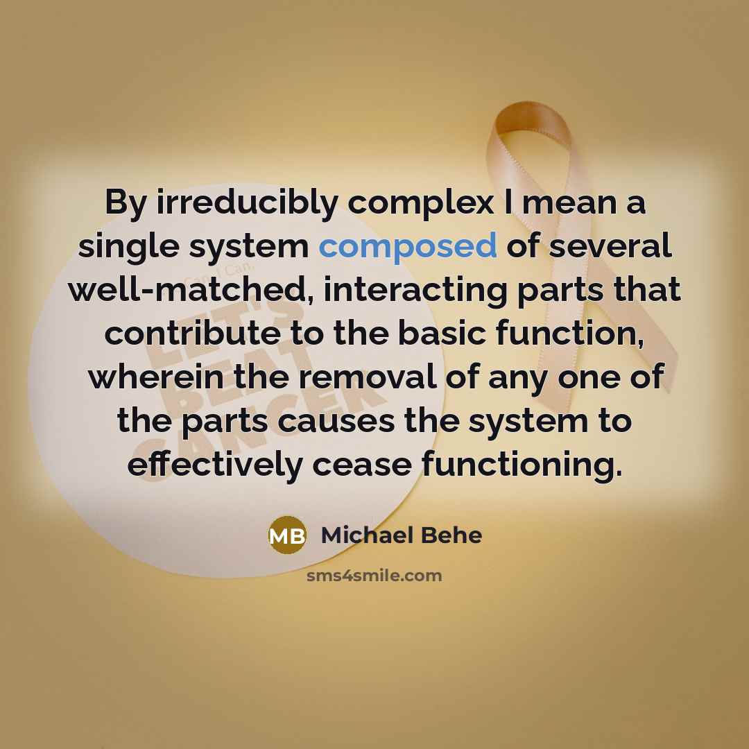 “By irreducibly complex I mean a single system composed of several well-matched, interacting parts that contribute to the basic function, wherein the removal of any one of the parts causes the system to effectively cease functioning.” quote by Michael Behe