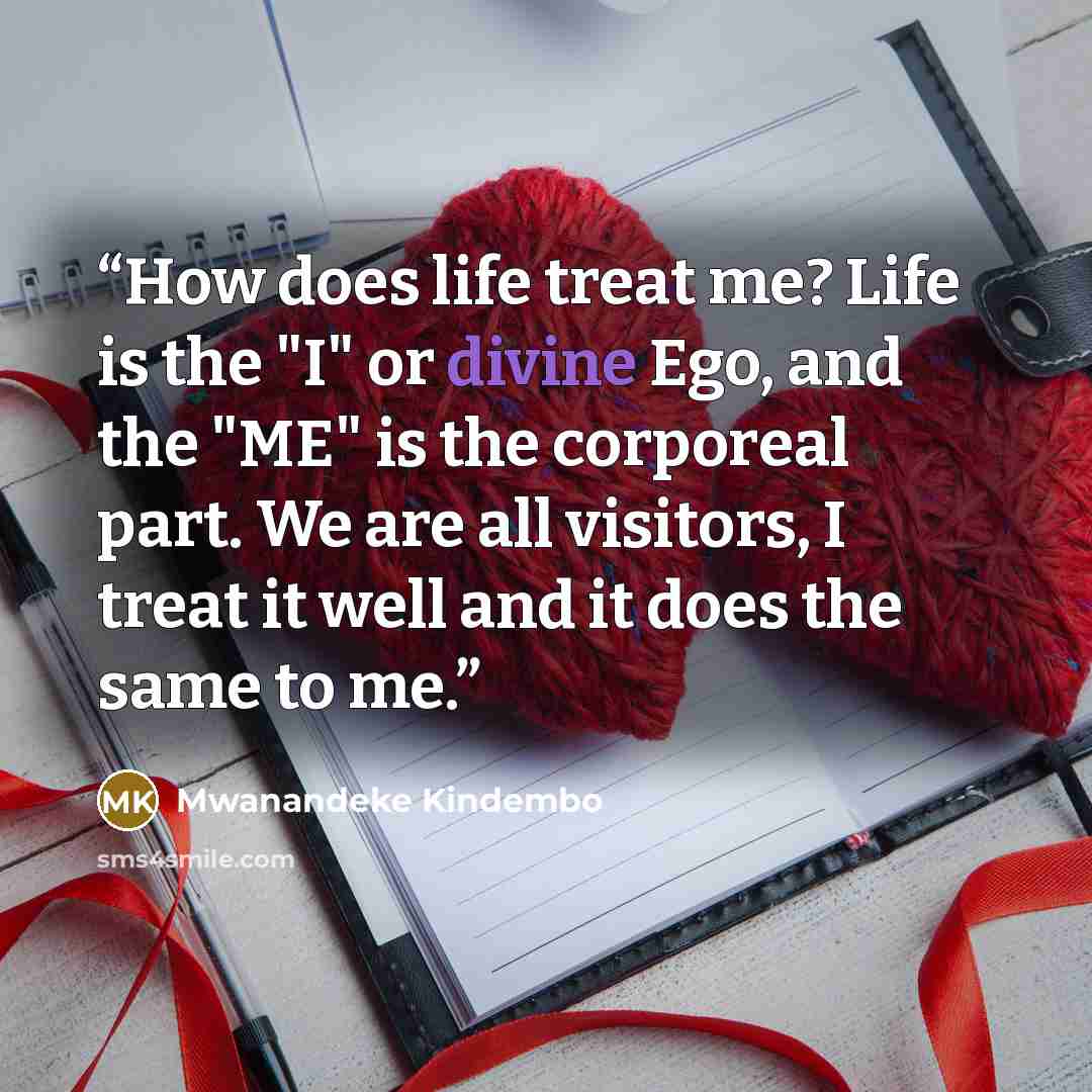 “How does life treat me? Life is the "I" or divine Ego, and the "ME" is the corporeal part. We are all visitors, I treat it well and it does the same to me.” quote by Mwanandeke Kindembo