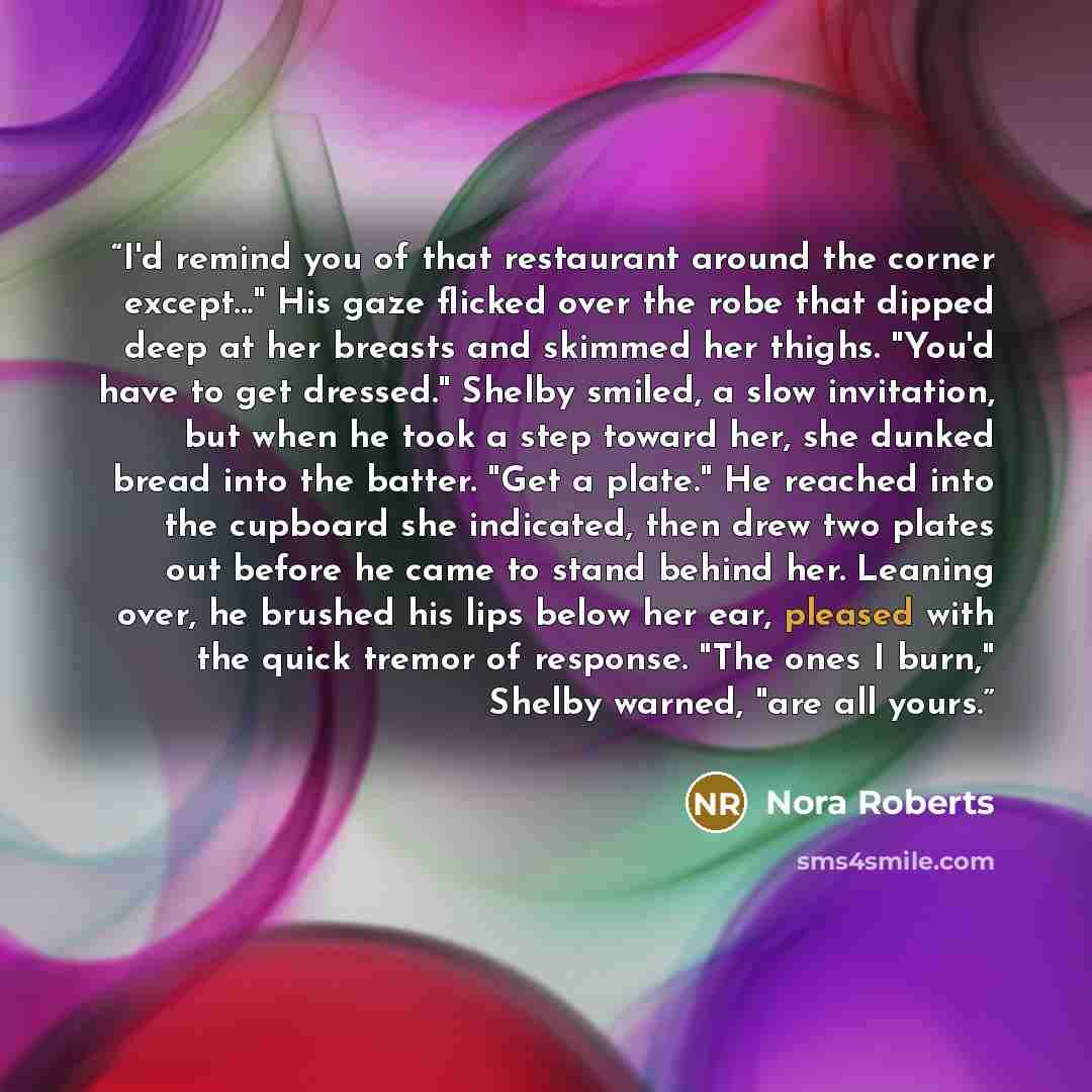 “I'd remind you of that restaurant around the corner except..." His gaze flicked over the robe that dipped deep at her breasts and skimmed her thighs. "You'd have to get dressed." Shelby smiled, a slow invitation, but when he took a step toward her, she dunked bread into the batter. "Get a plate."…” quote by Nora Roberts