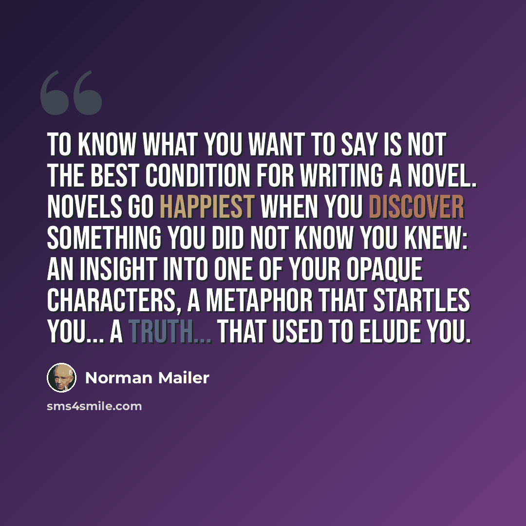 “To know what you want to say is not the best condition for writing a novel. Novels go happiest when you discover something you did not know you knew: an insight into one of your opaque characters, a metaphor that startles you... a truth... that used to elude you.” quote by Norman Mailer