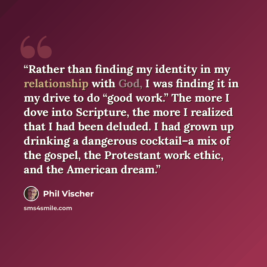 “Rather than finding my identity in my relationship with God, I was finding it in my drive to do “good work.” The more I dove into Scripture, the more I realized that I had been deluded. I had grown up drinking a dangerous cocktail–a mix of the gospel, the Protestant work ethic, and the American…” quote by Phil Vischer