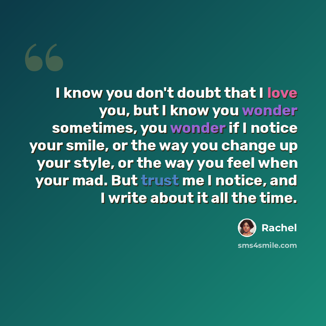 “I know you don't doubt that I love you, but I know you wonder sometimes, you wonder if I notice your smile, or the way you change up your style, or the way you feel when your mad. But trust me I notice, and I write about it all the time.” quote by Rachel