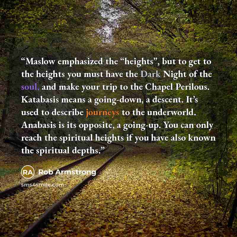“Maslow emphasized the “heights”, but to get to the heights you must have the Dark Night of the soul, and make your trip to the Chapel Perilous. Katabasis means a going-down, a descent. It’s used to describe journeys to the underworld. Anabasis is its opposite, a going-up. You can only reach the…” quote by Rob Armstrong