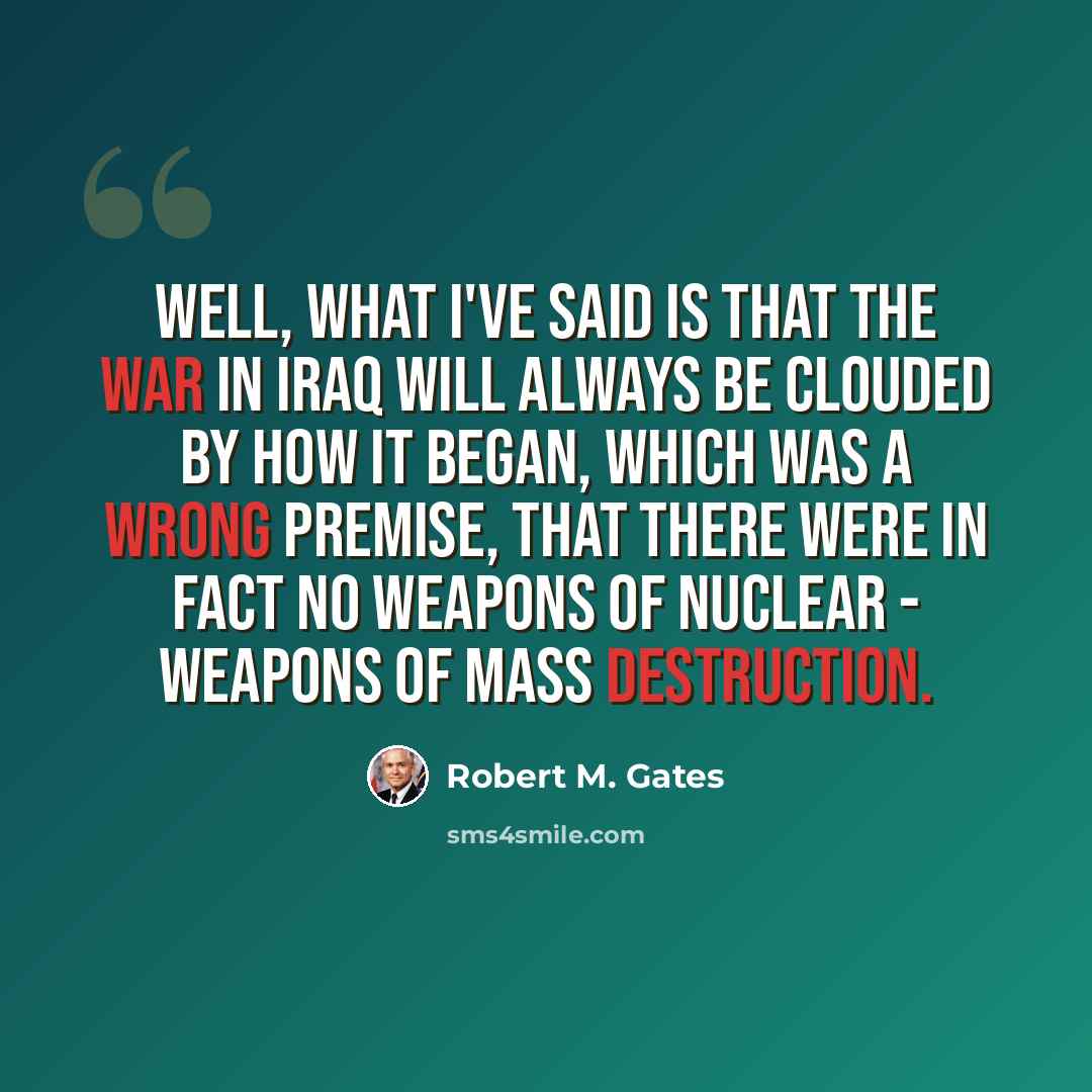 “Well, what I've said is that the war in Iraq will always be clouded by how it began, which was a wrong premise, that there were in fact no weapons of nuclear - weapons of mass destruction.” quote by Robert M. Gates