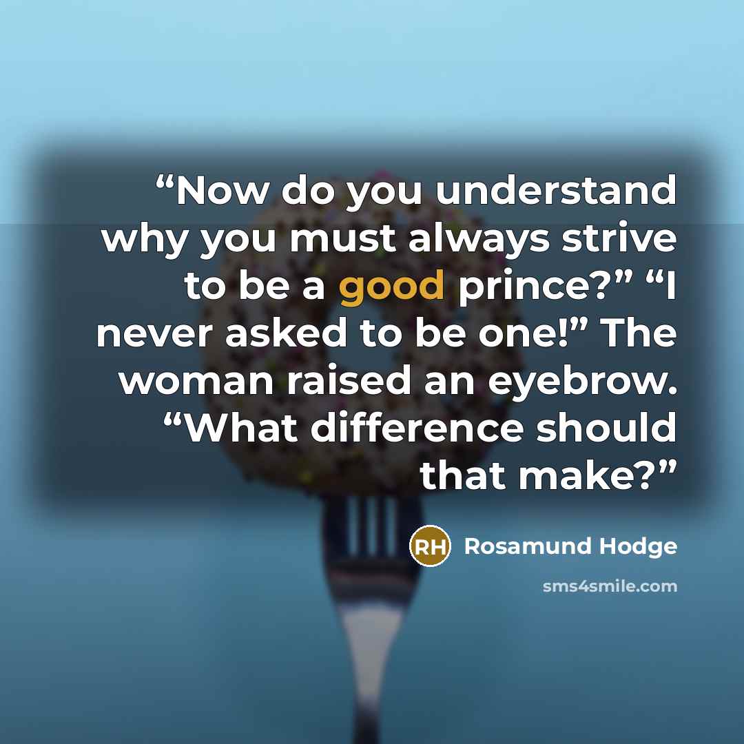 “Now do you understand why you must always strive to be a good prince?” “I never asked to be one!” The woman raised an eyebrow. “What difference should that make?” quote by Rosamund Hodge