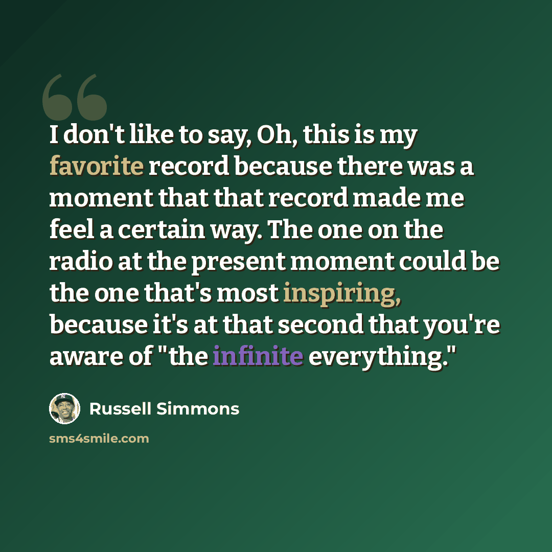 “I don't like to say, Oh, this is my favorite record because there was a moment that that record made me feel a certain way. The one on the radio at the present moment could be the one that's most inspiring, because it's at that second that you're aware of "the infinite everything."” quote by Russell Simmons