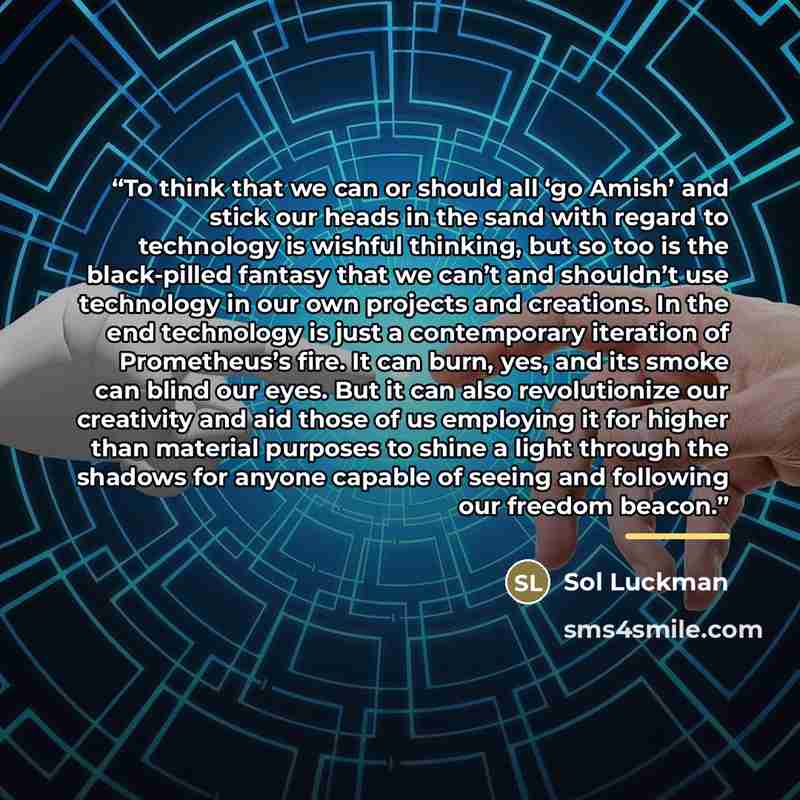 “To think that we can or should all ‘go Amish’ and stick our heads in the sand with regard to technology is wishful thinking, but so too is the black-pilled fantasy that we can’t and shouldn’t use technology in our own projects and creations. In the end technology is just a contemporary iteration…” quote by Sol Luckman