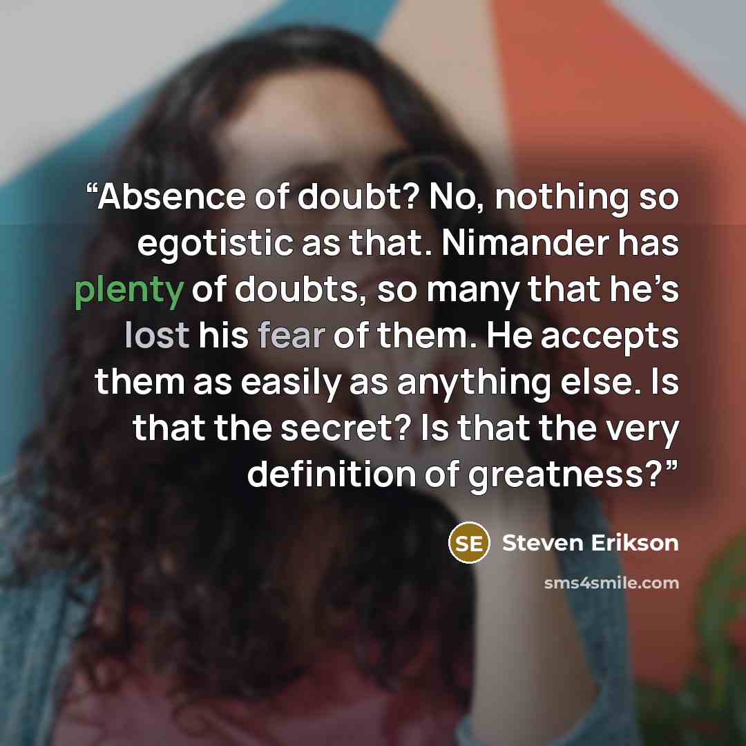 “Absence of doubt? No, nothing so egotistic as that. Nimander has plenty of doubts, so many that he’s lost his fear of them. He accepts them as easily as anything else. Is that the secret? Is that the very definition of greatness?” quote by Steven Erikson