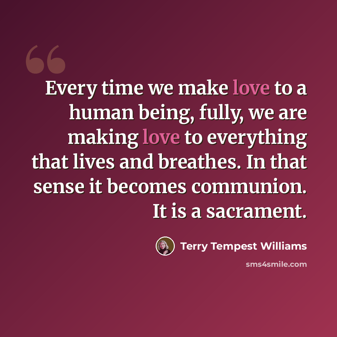“Every time we make love to a human being, fully, we are making love to everything that lives and breathes. In that sense it becomes communion. It is a sacrament.” quote by Terry Tempest Williams