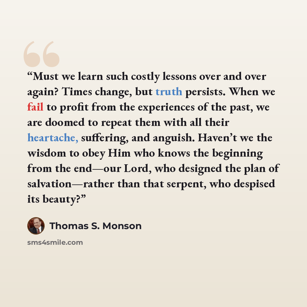 “Must we learn such costly lessons over and over again? Times change, but truth persists. When we fail to profit from the experiences of the past, we are doomed to repeat them with all their heartache, suffering, and anguish. Haven’t we the wisdom to obey Him who knows the beginning from the…” quote by Thomas S. Monson