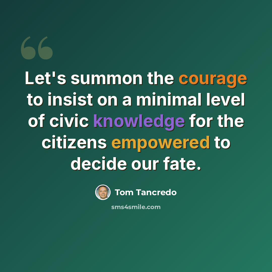 “Let's summon the courage to insist on a minimal level of civic knowledge for the citizens empowered to decide our fate.” quote by Tom Tancredo