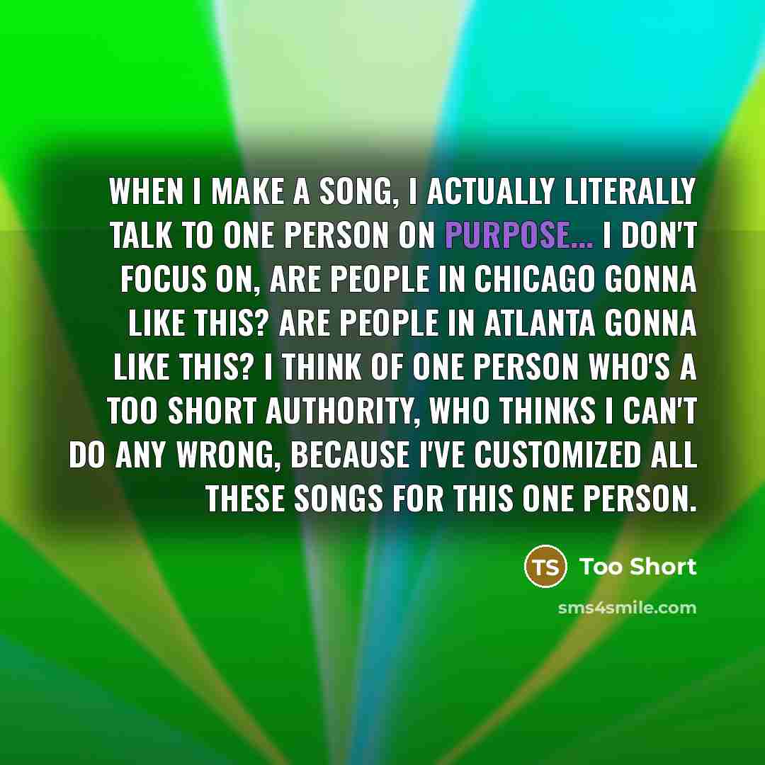 “When I make a song, I actually literally talk to one person on purpose... I don't focus on, are people in Chicago gonna like this? Are people in Atlanta gonna like this? I think of one person who's a Too Short authority, who thinks I can't do any wrong, because I've customized all these songs for…” quote by Too Short