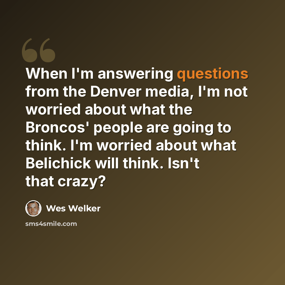 “When I'm answering questions from the Denver media, I'm not worried about what the Broncos' people are going to think. I'm worried about what Belichick will think. Isn't that crazy?” quote by Wes Welker