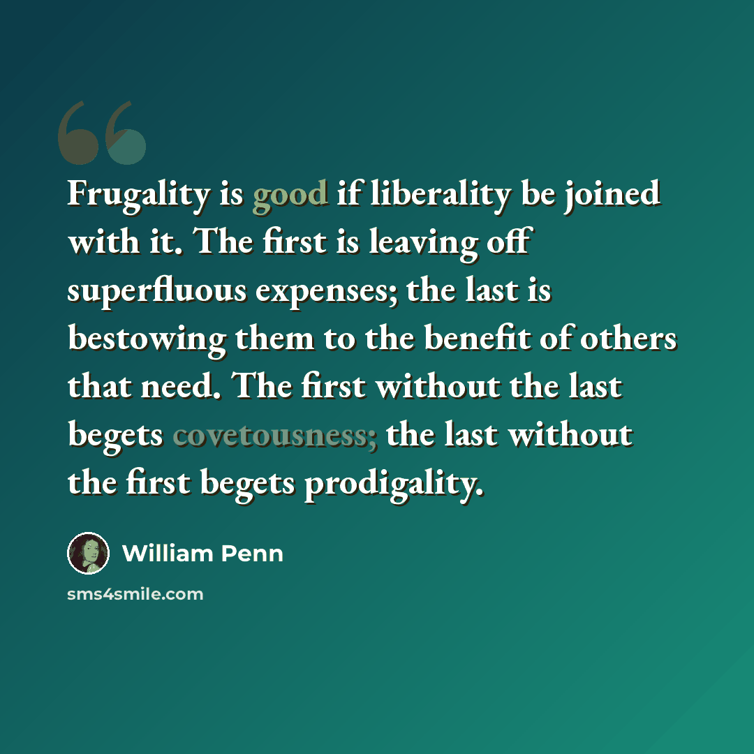 “Frugality is good if liberality be joined with it. The first is leaving off superfluous expenses; the last is bestowing them to the benefit of others that need. The first without the last begets covetousness; the last without the first begets prodigality.” quote by William Penn