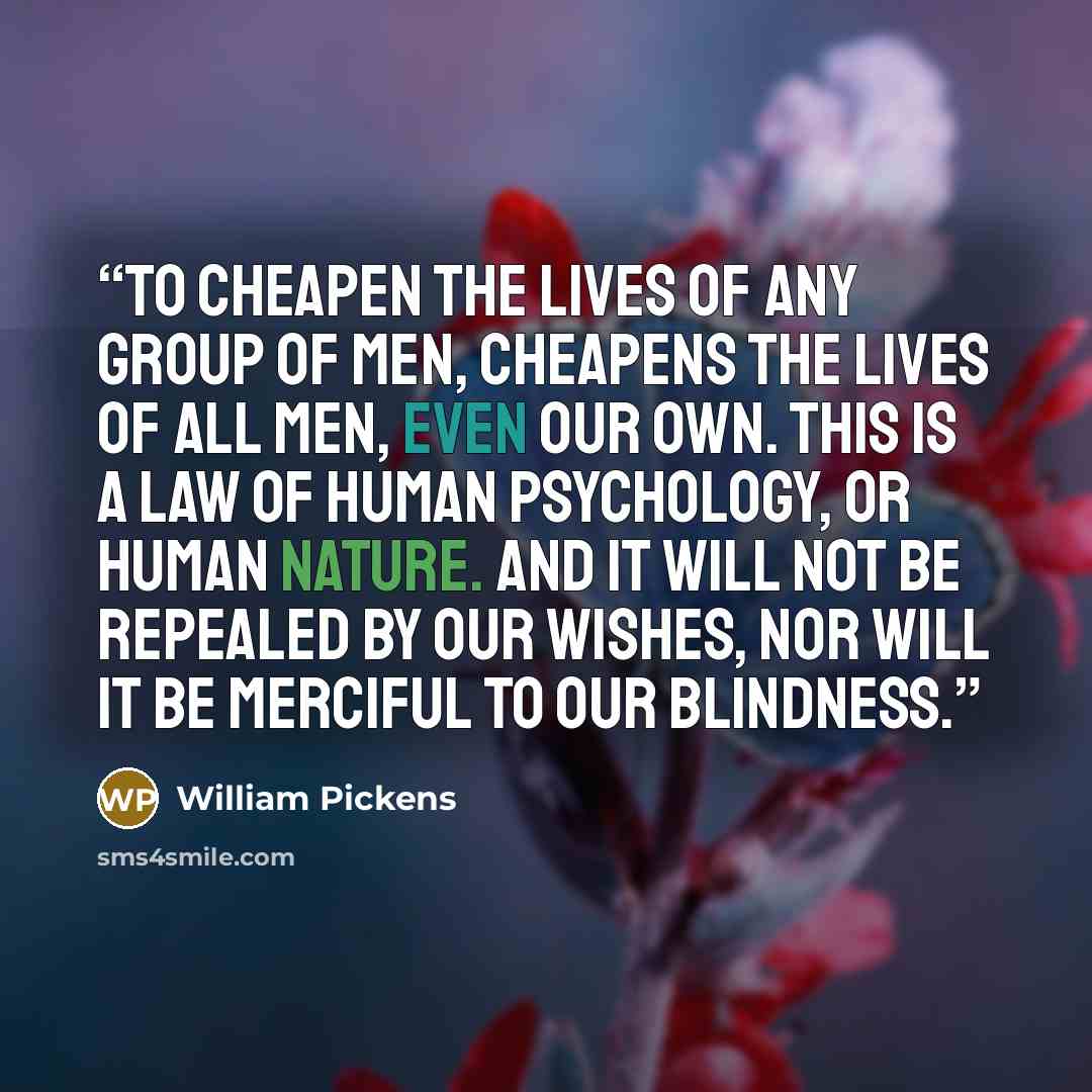 “To cheapen the lives of any group of men, cheapens the lives of all men, even our own. This is a law of human psychology, or human nature. And it will not be repealed by our wishes, nor will it be merciful to our blindness.” quote by William Pickens