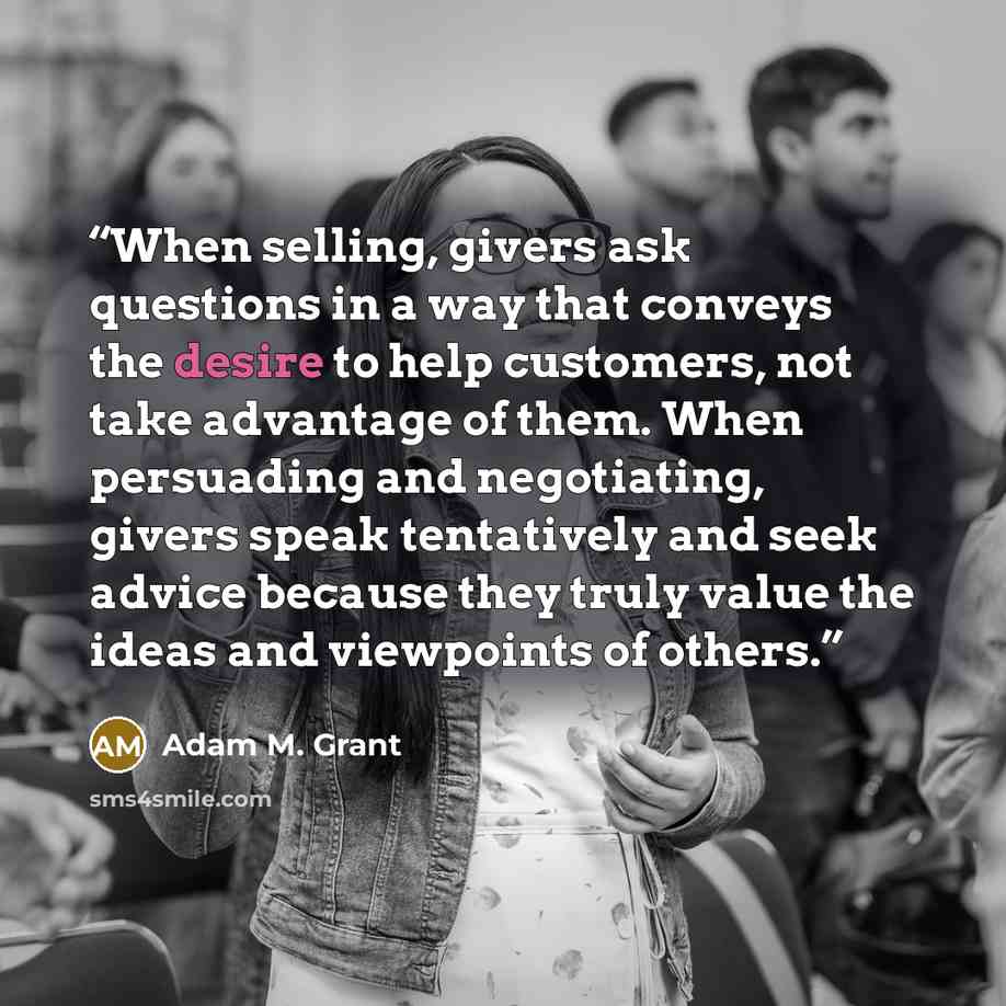“When selling, givers ask questions in a way that conveys the desire to help customers, not take advantage of them. When persuading and negotiating, givers speak tentatively and seek advice because they truly value the ideas and viewpoints of others.” quote by Adam M. Grant