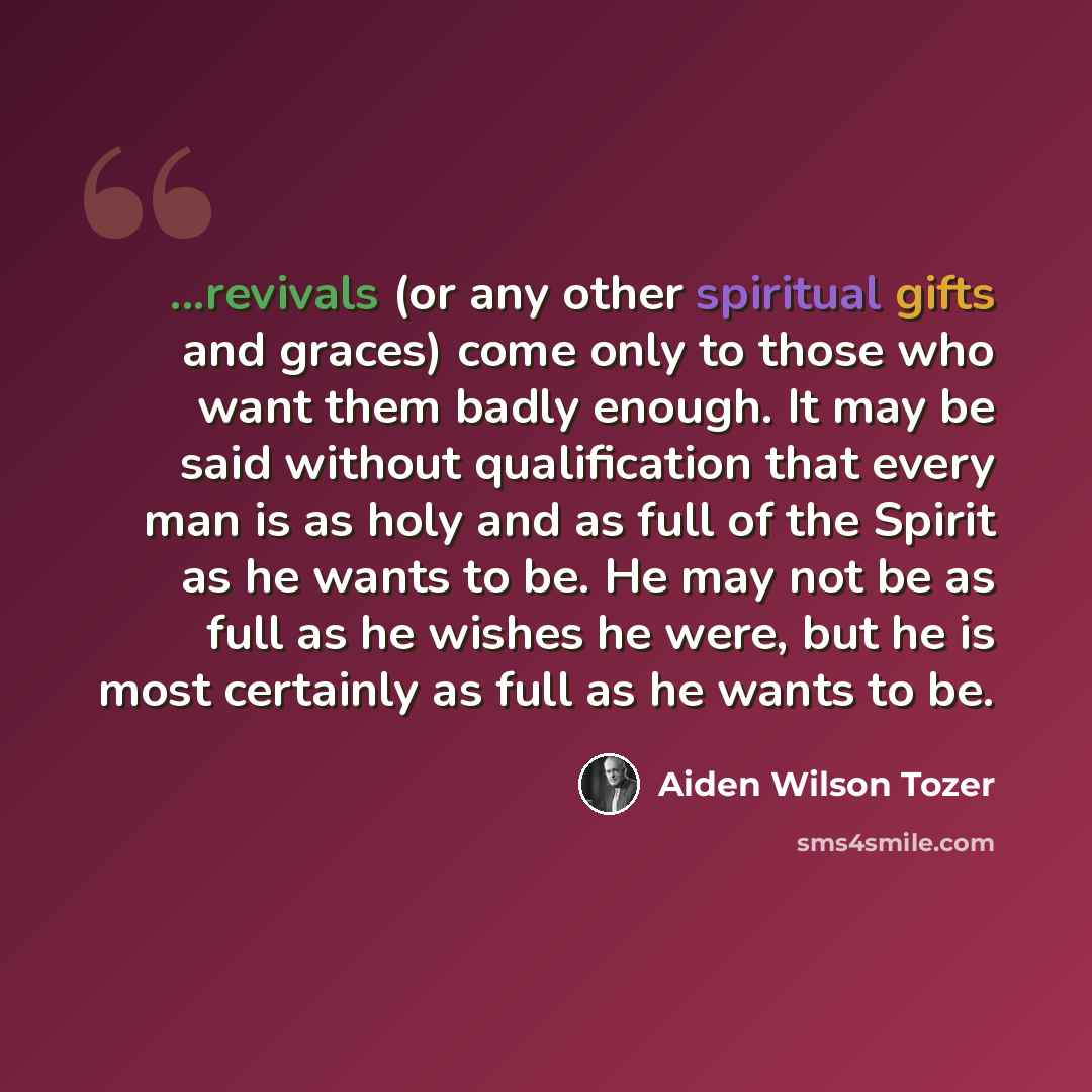“...revivals (or any other spiritual gifts and graces) come only to those who want them badly enough. It may be said without qualification that every man is as holy and as full of the Spirit as he wants to be. He may not be as full as he wishes he were, but he is most certainly as full as he wants…” quote by Aiden Wilson Tozer