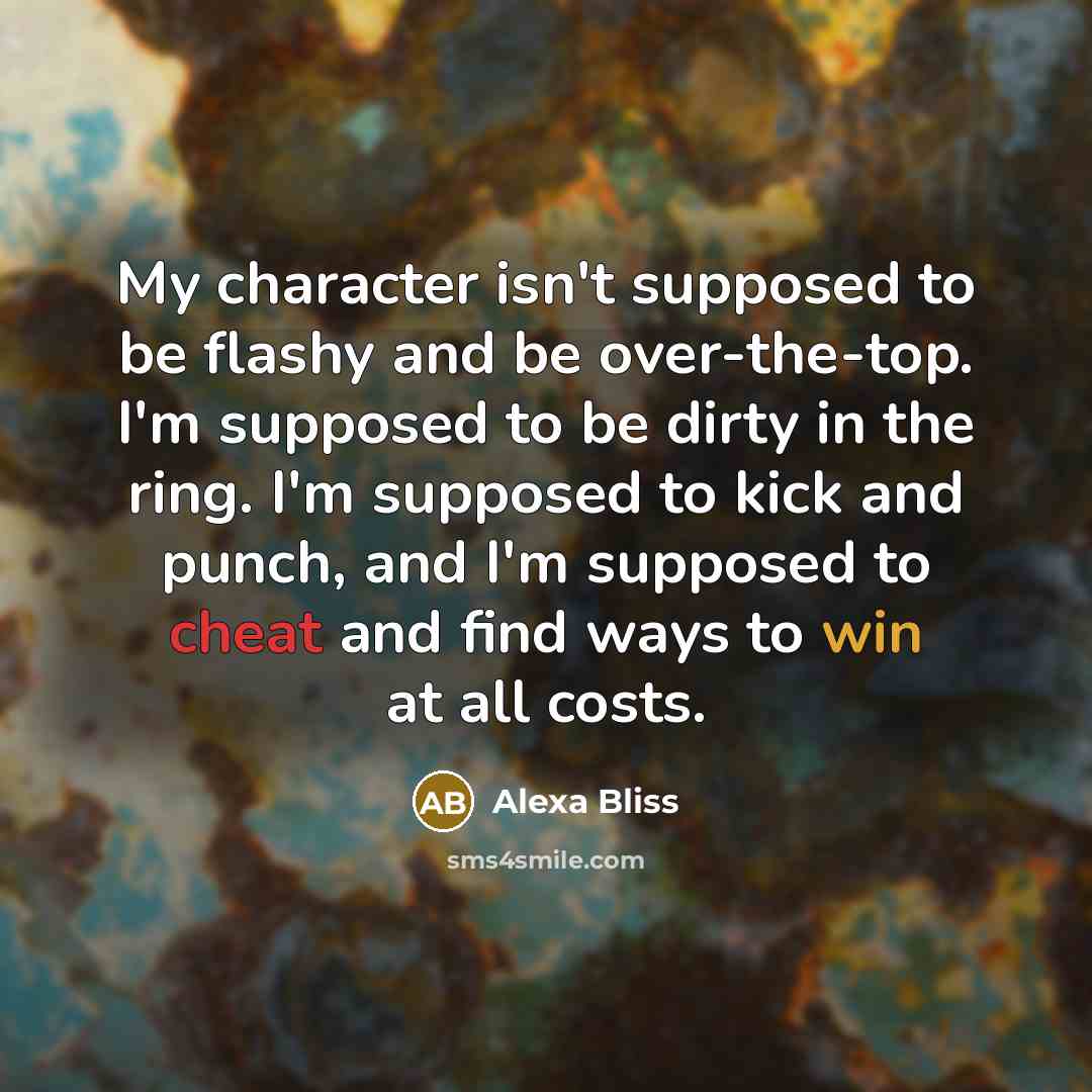 “My character isn't supposed to be flashy and be over-the-top. I'm supposed to be dirty in the ring. I'm supposed to kick and punch, and I'm supposed to cheat and find ways to win at all costs.” quote by Alexa Bliss