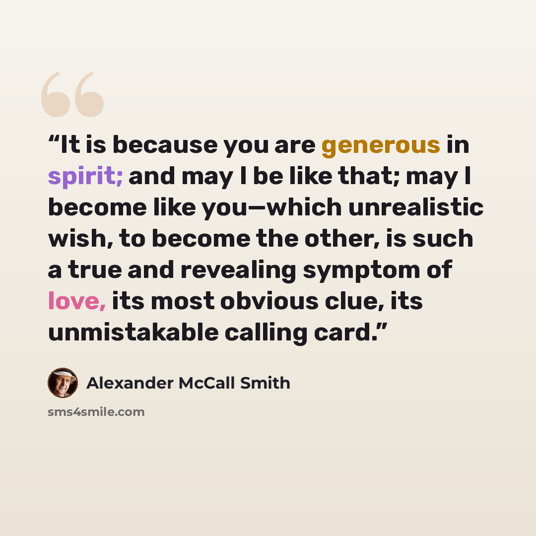 “It is because you are generous in spirit; and may I be like that; may I become like you—which unrealistic wish, to become the other, is such a true and revealing symptom of love, its most obvious clue, its unmistakable calling card.” quote by Alexander McCall Smith