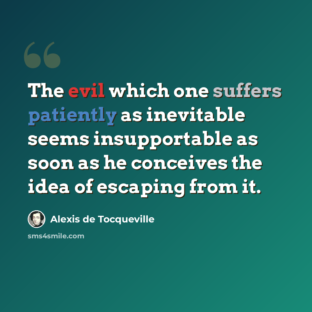 “The evil which one suffers patiently as inevitable seems insupportable as soon as he conceives the idea of escaping from it.” quote by Alexis de Tocqueville