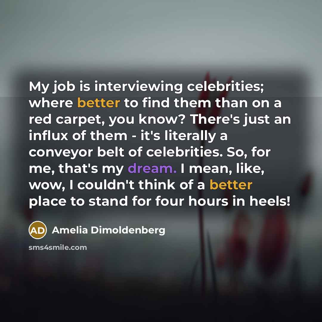 “My job is interviewing celebrities; where better to find them than on a red carpet, you know? There's just an influx of them - it's literally a conveyor belt of celebrities. So, for me, that's my dream. I mean, like, wow, I couldn't think of a better place to stand for four hours in heels!” quote by Amelia Dimoldenberg