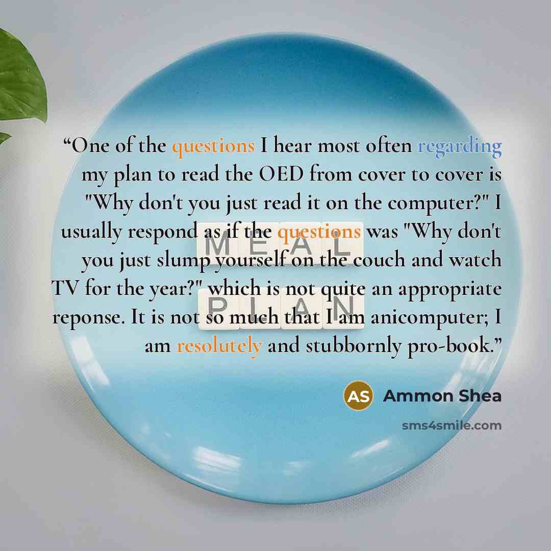 “One of the questions I hear most often regarding my plan to read the OED from cover to cover is "Why don't you just read it on the computer?" I usually respond as if the questions was "Why don't you just slump yourself on the couch and watch TV for the year?" which is not quite an appropriate…” quote by Ammon Shea