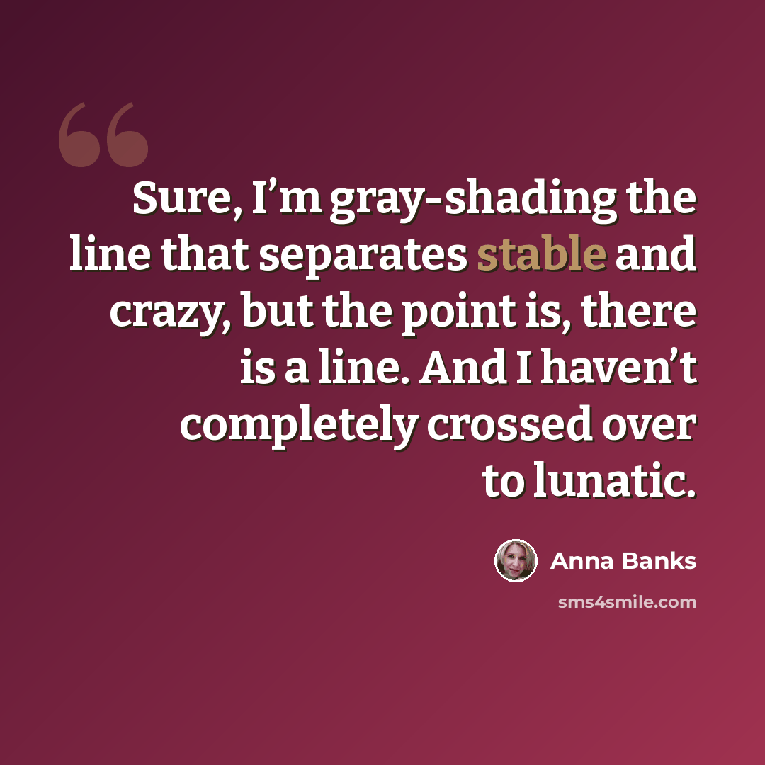 “Sure, I’m gray-shading the line that separates stable and crazy, but the point is, there is a line. And I haven’t completely crossed over to lunatic.” quote by Anna Banks