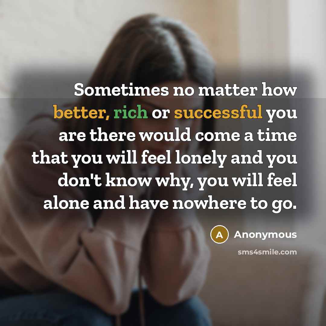 “Sometimes no matter how better, rich or successful you are there would come a time that you will feel lonely and you don't know why, you will feel alone and have nowhere to go.” quote by Anonymous