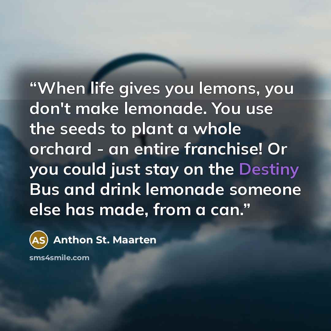 “When life gives you lemons, you don't make lemonade. You use the seeds to plant a whole orchard - an entire franchise! Or you could just stay on the Destiny Bus and drink lemonade someone else has made, from a can.” quote by Anthon St. Maarten