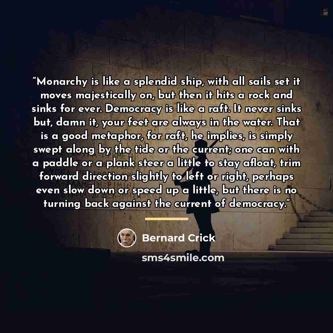 “Monarchy is like a splendid ship, with all sails set it moves majestically on, but then it hits a rock and sinks for ever. Democracy is like a raft. It never sinks but, damn it, your feet are always in the water. That is a good metaphor, for raft, he implies, is simply swept along by the tide or…” quote by Bernard Crick
