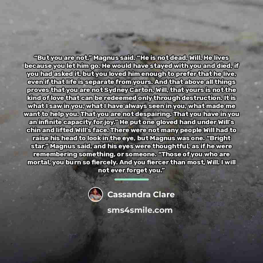 “But you are not,” Magnus said. “He is not dead, Will. He lives because you let him go. He would have stayed with you and died, if you had asked it, but you loved him enough to prefer that he live, even if that life is separate from yours. And that above all things proves that you are not Sydney…” quote by Cassandra Clare