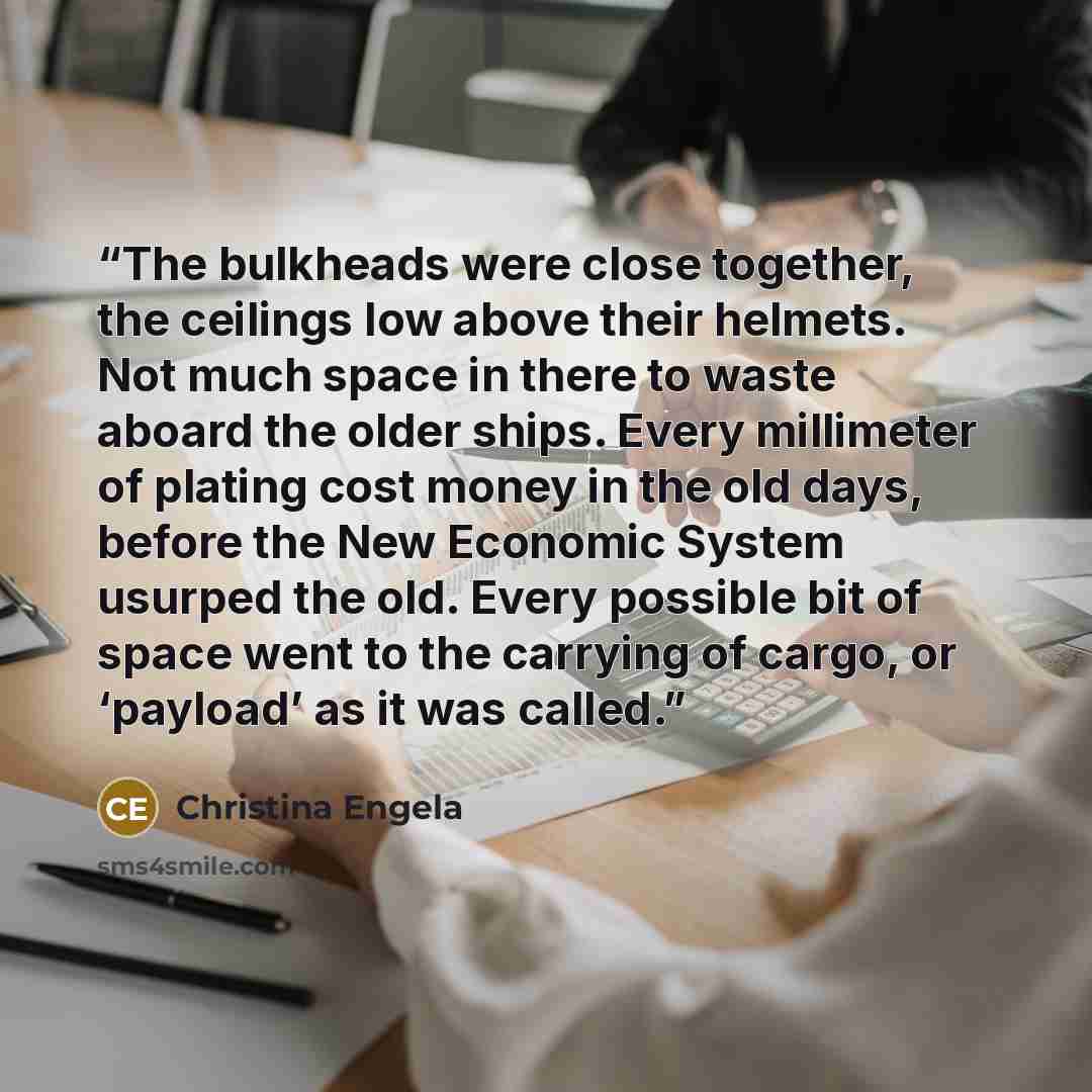 “The bulkheads were close together, the ceilings low above their helmets. Not much space in there to waste aboard the older ships. Every millimeter of plating cost money in the old days, before the New Economic System usurped the old. Every possible bit of space went to the carrying of cargo, or…” quote by Christina Engela