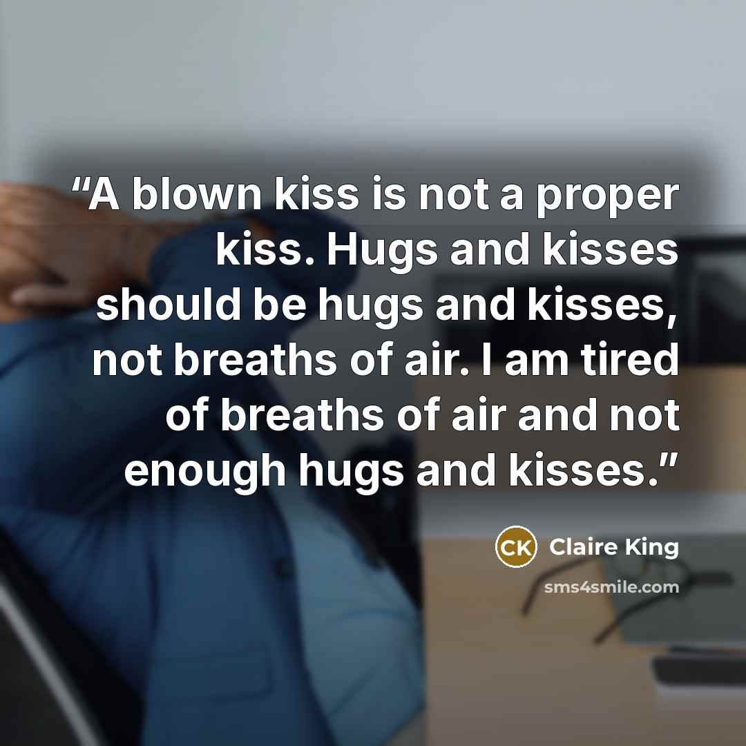 “A blown kiss is not a proper kiss. Hugs and kisses should be hugs and kisses, not breaths of air. I am tired of breaths of air and not enough hugs and kisses.” quote by Claire King