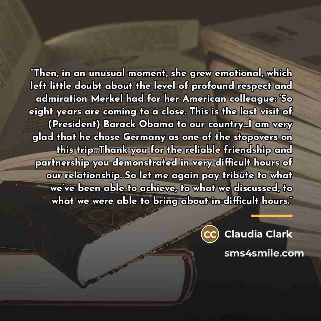 “Then, in an unusual moment, she grew emotional, which left little doubt about the level of profound respect and admiration Merkel had for her American colleague: ‘So eight years are coming to a close. This is the last visit of (President) Barack Obama to our country…I am very glad that he chose…” quote by Claudia Clark