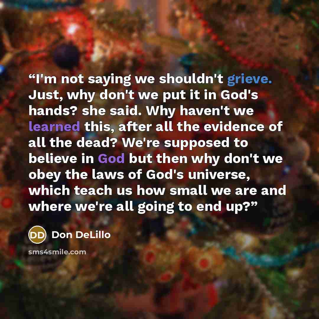 “I'm not saying we shouldn't grieve. Just, why don't we put it in God's hands? she said. Why haven't we learned this, after all the evidence of all the dead? We're supposed to believe in God but then why don't we obey the laws of God's universe, which teach us how small we are and where we're all…” quote by Don DeLillo