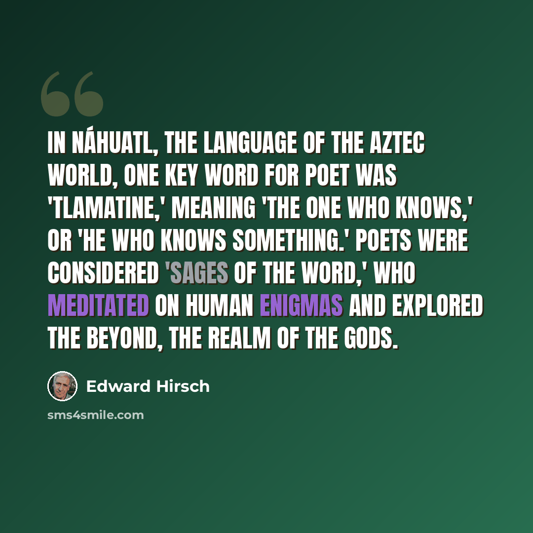 “In Náhuatl, the language of the Aztec world, one key word for poet was 'tlamatine,' meaning 'the one who knows,' or 'he who knows something.' Poets were considered 'sages of the word,' who meditated on human enigmas and explored the beyond, the realm of the gods.” quote by Edward Hirsch