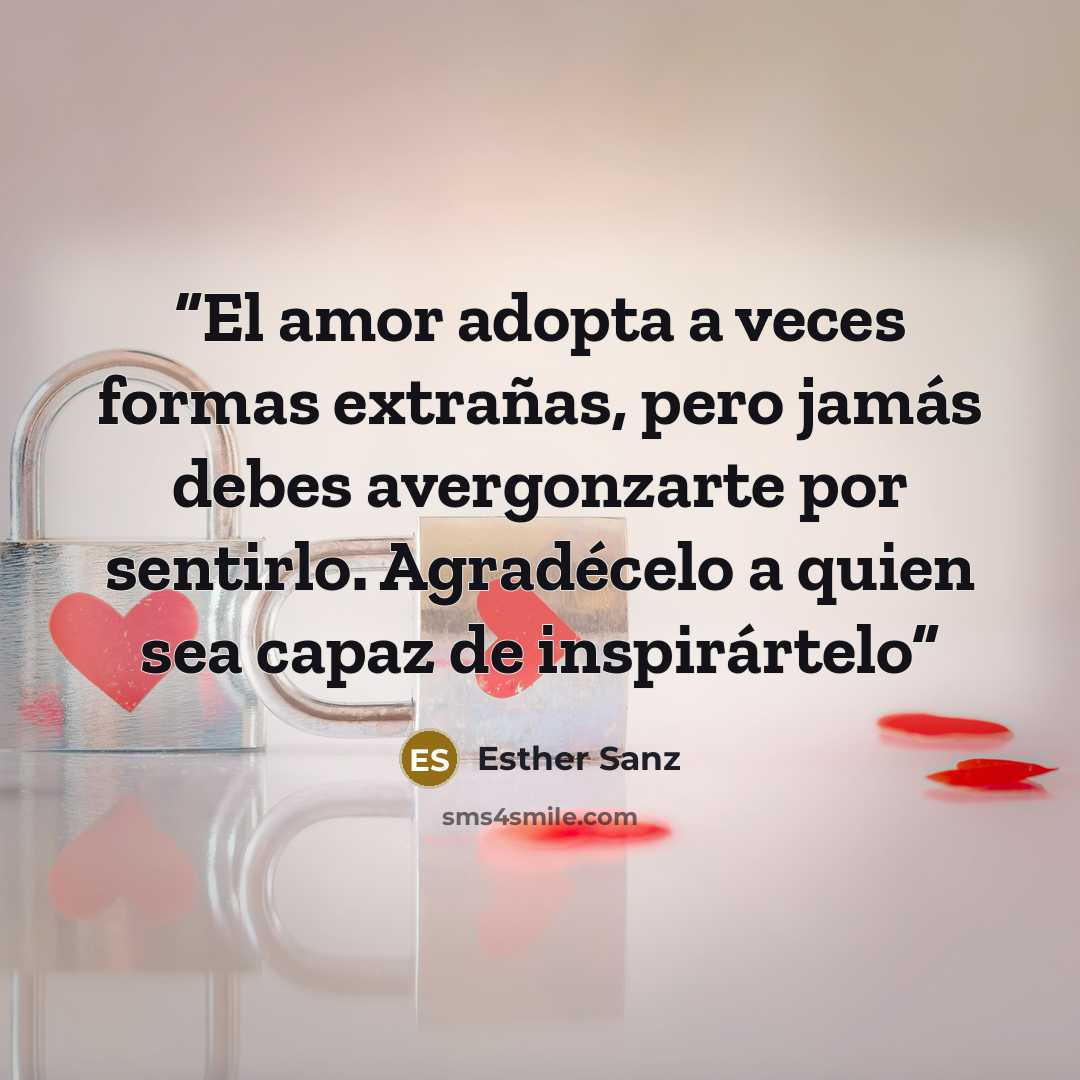 “El amor adopta a veces formas extrañas, pero jamás debes avergonzarte por sentirlo. Agradécelo a quien sea capaz de inspirártelo” quote by Esther Sanz