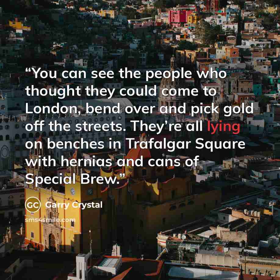 “You can see the people who thought they could come to London, bend over and pick gold off the streets. They’re all lying on benches in Trafalgar Square with hernias and cans of Special Brew.” quote by Garry Crystal
