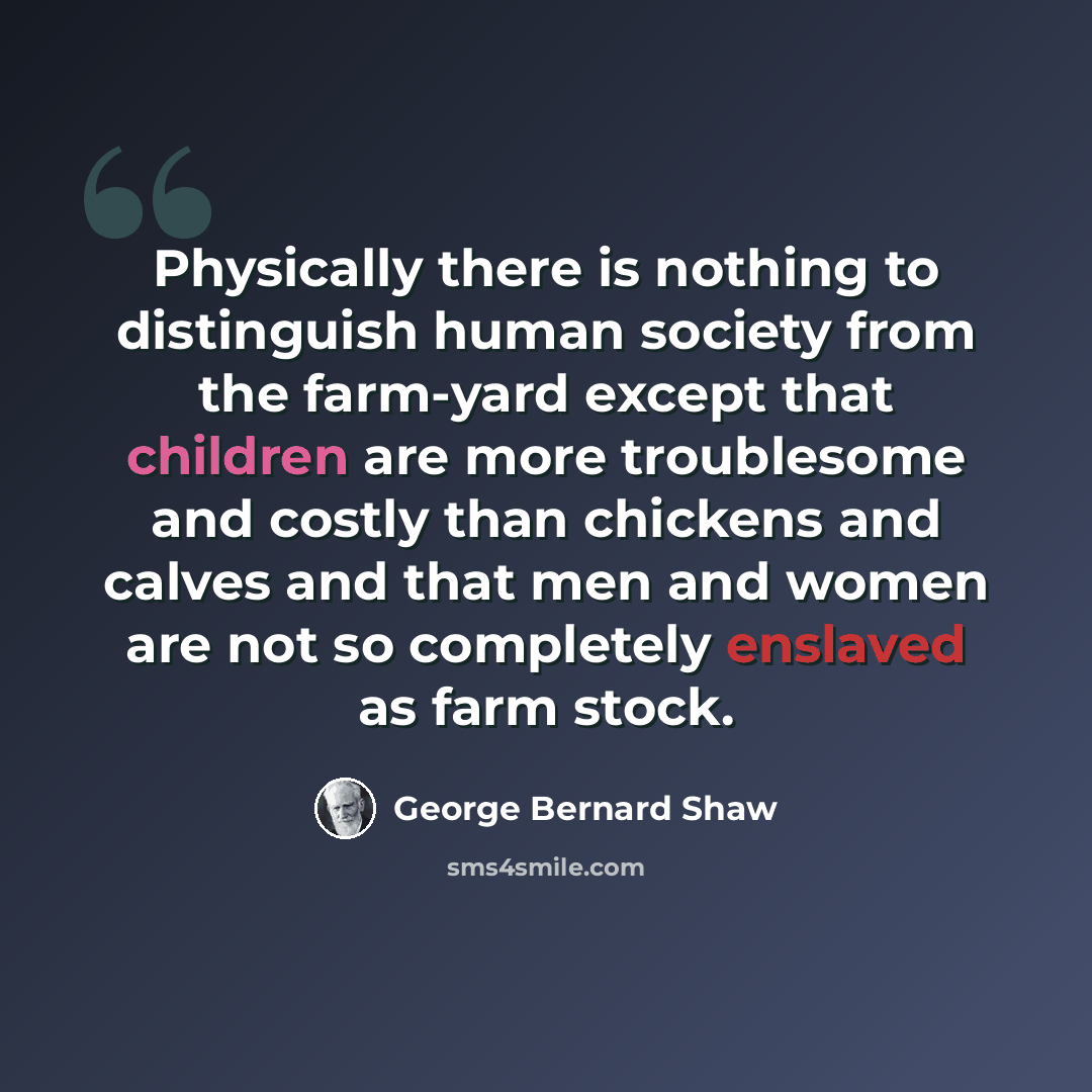 “Physically there is nothing to distinguish human society from the farm-yard except that children are more troublesome and costly than chickens and calves and that men and women are not so completely enslaved as farm stock.” quote by George Bernard Shaw